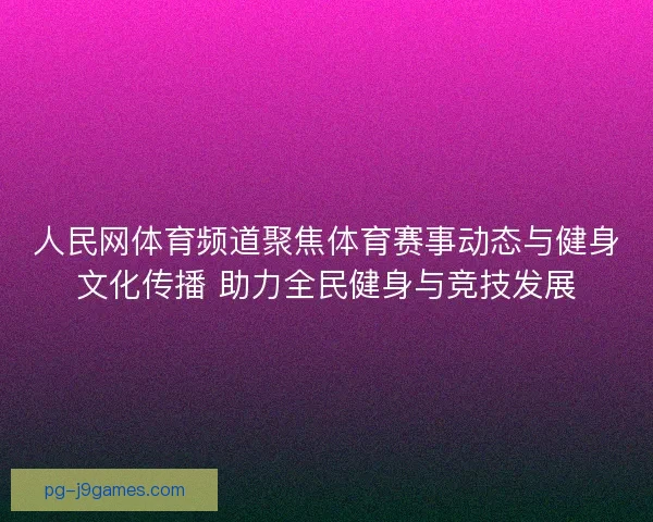人民网体育频道聚焦体育赛事动态与健身文化传播 助力全民健身与竞技发展