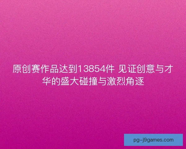 原创赛作品达到13854件 见证创意与才华的盛大碰撞与激烈角逐